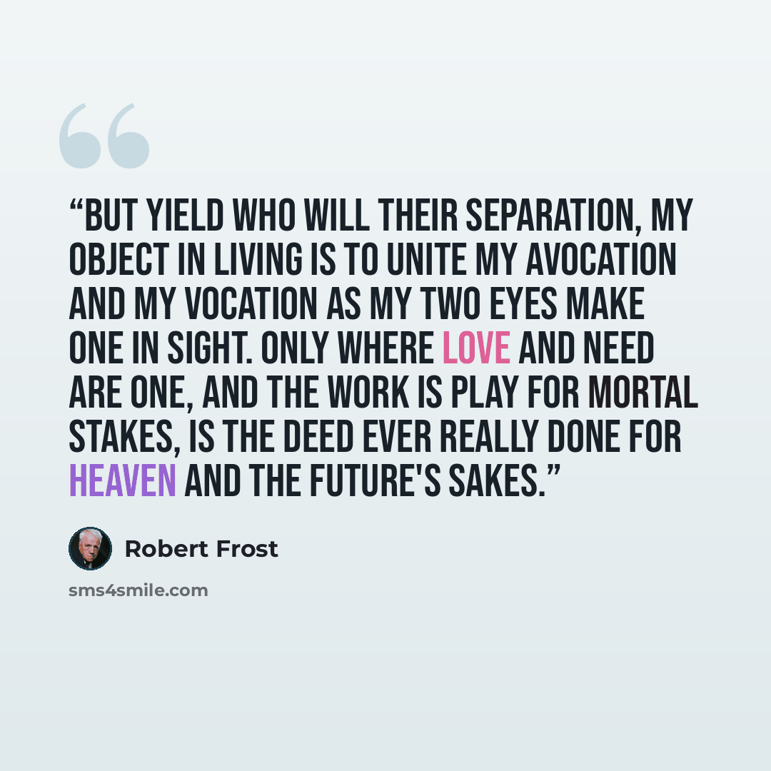 “But yield who will their separation, My object in living is to unite My avocation and my vocation As my two eyes make one in sight. Only where love and need are one, And the work is play for mortal stakes, Is the deed ever really done For Heaven and the future's sakes.” quote by Robert Frost