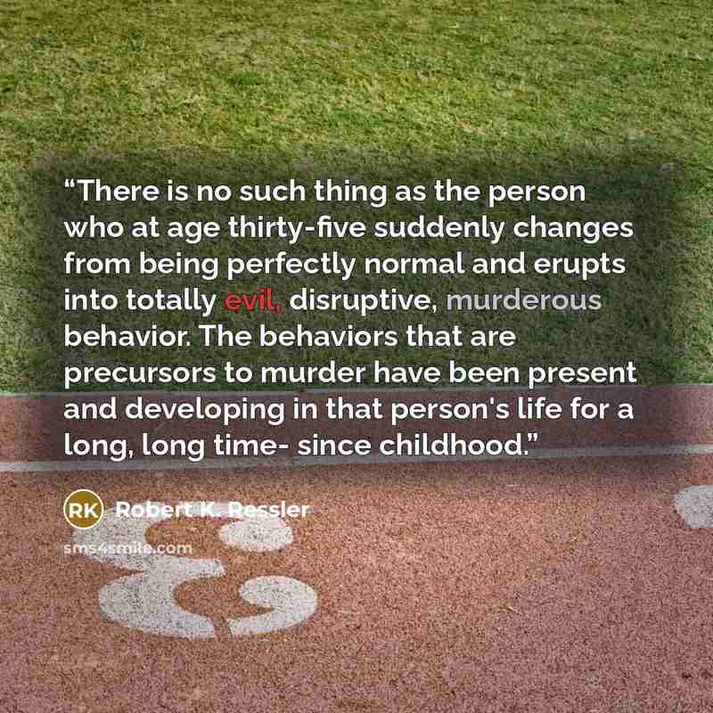 “There is no such thing as the person who at age thirty-five suddenly changes from being perfectly normal and erupts into totally evil, disruptive, murderous behavior. The behaviors that are precursors to murder have been present and developing in that person's life for a long, long time- since…” quote by Robert K. Ressler