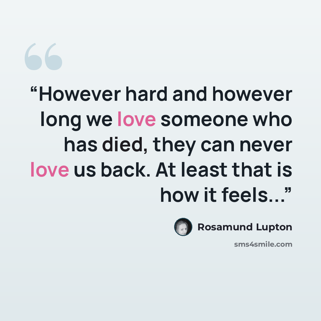 “However hard and however long we love someone who has died, they can never love us back. At least that is how it feels...” quote by Rosamund Lupton