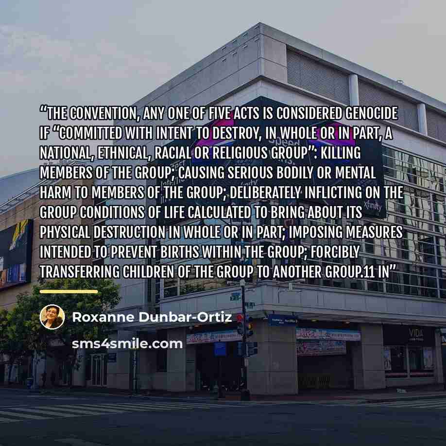 “the convention, any one of five acts is considered genocide if “committed with intent to destroy, in whole or in part, a national, ethnical, racial or religious group”: killing members of the group; causing serious bodily or mental harm to members of the group; deliberately inflicting on the group…” quote by Roxanne Dunbar-Ortiz