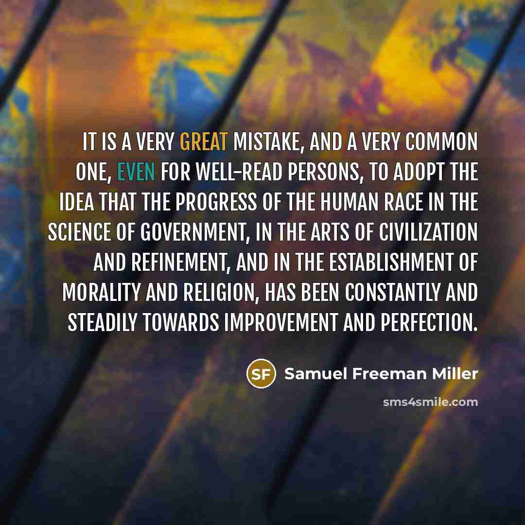 “It is a very great mistake, and a very common one, even for well-read persons, to adopt the idea that the progress of the human race in the science of government, in the arts of civilization and refinement, and in the establishment of morality and religion, has been constantly and steadily towards…” quote by Samuel Freeman Miller