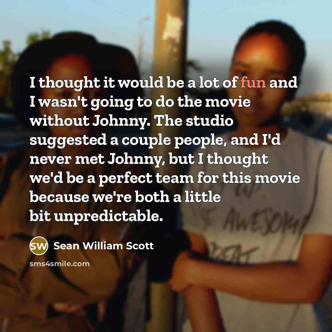 “I thought it would be a lot of fun and I wasn't going to do the movie without Johnny. The studio suggested a couple people, and I'd never met Johnny, but I thought we'd be a perfect team for this movie because we're both a little bit unpredictable.” quote by Sean William Scott