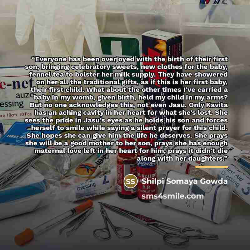 “Everyone has been overjoyed with the birth of their first son, bringing celebratory sweets, new clothes for the baby, fennel tea to bolster her milk supply. They have showered on her all the traditional gifts, as if this is her first baby, their first child. What about the other times I’ve carried…” quote by Shilpi Somaya Gowda
