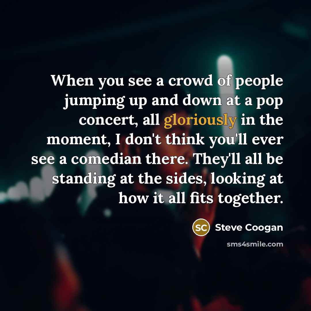 “When you see a crowd of people jumping up and down at a pop concert, all gloriously in the moment, I don't think you'll ever see a comedian there. They'll all be standing at the sides, looking at how it all fits together.” quote by Steve Coogan