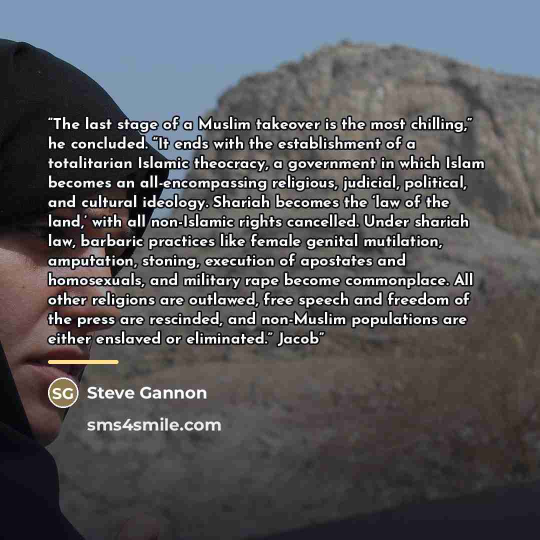 “The last stage of a Muslim takeover is the most chilling,” he concluded. “It ends with the establishment of a totalitarian Islamic theocracy, a government in which Islam becomes an all-encompassing religious, judicial, political, and cultural ideology. Shariah becomes the ‘law of the land,’ with…” quote by Steve Gannon
