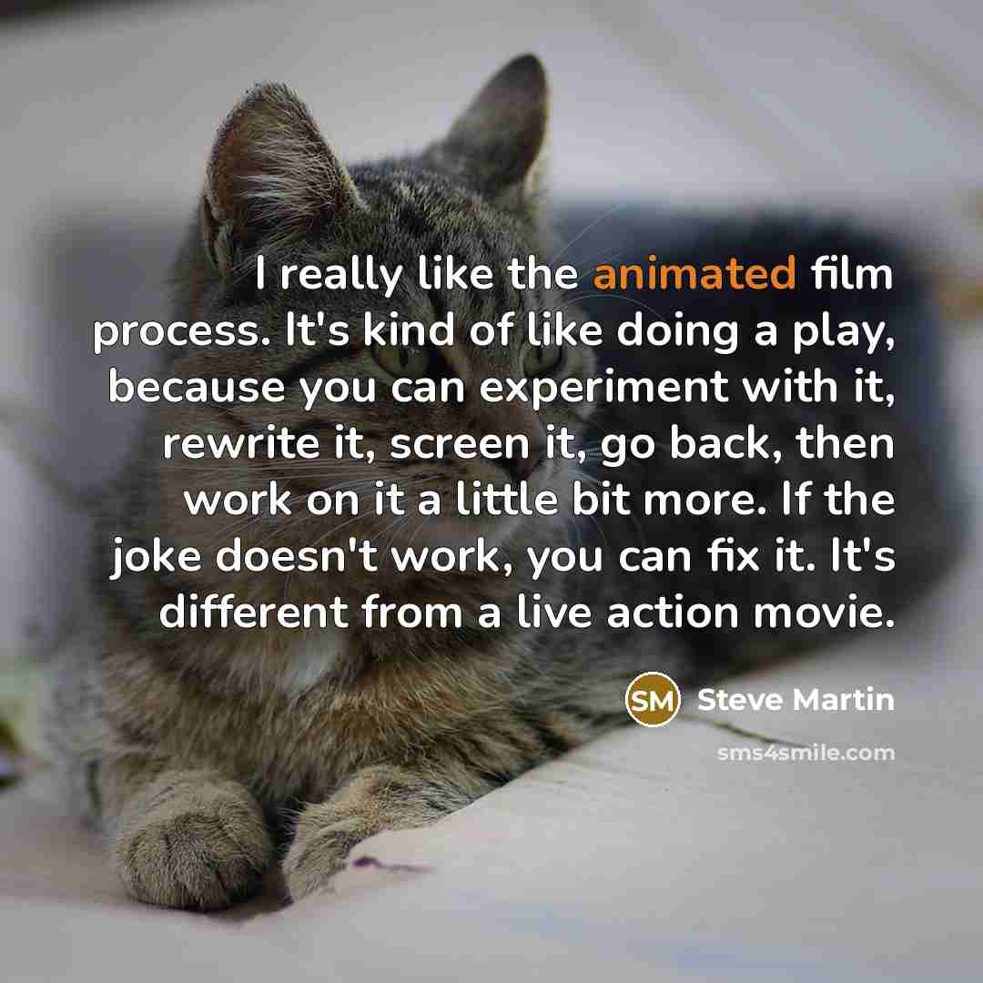 “I really like the animated film process. It's kind of like doing a play, because you can experiment with it, rewrite it, screen it, go back, then work on it a little bit more. If the joke doesn't work, you can fix it. It's different from a live action movie.” quote by Steve Martin
