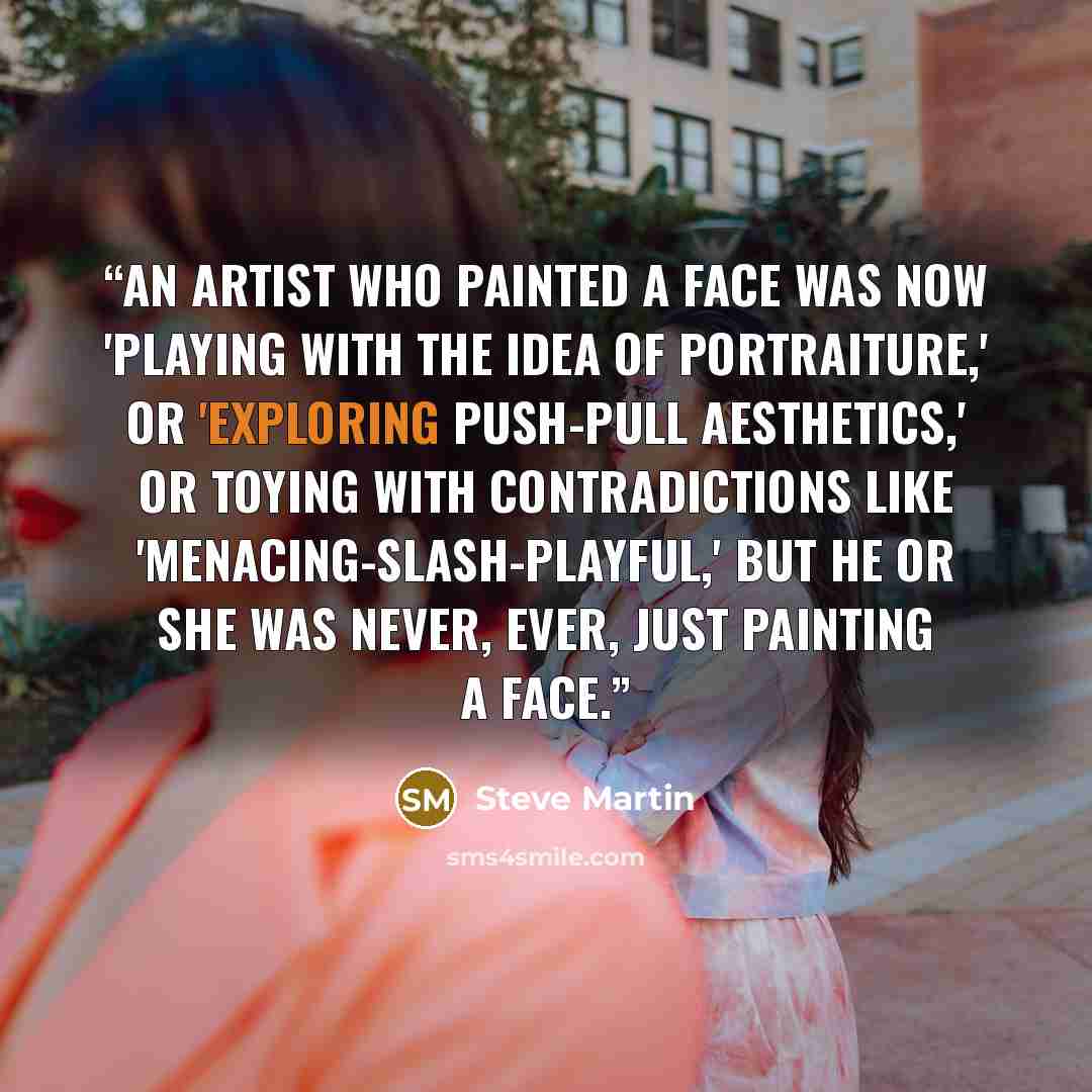 “An artist who painted a face was now 'playing with the idea of portraiture,' or 'exploring push-pull aesthetics,' or toying with contradictions like 'menacing-slash-playful,' but he or she was never, ever, just painting a face.” quote by Steve Martin