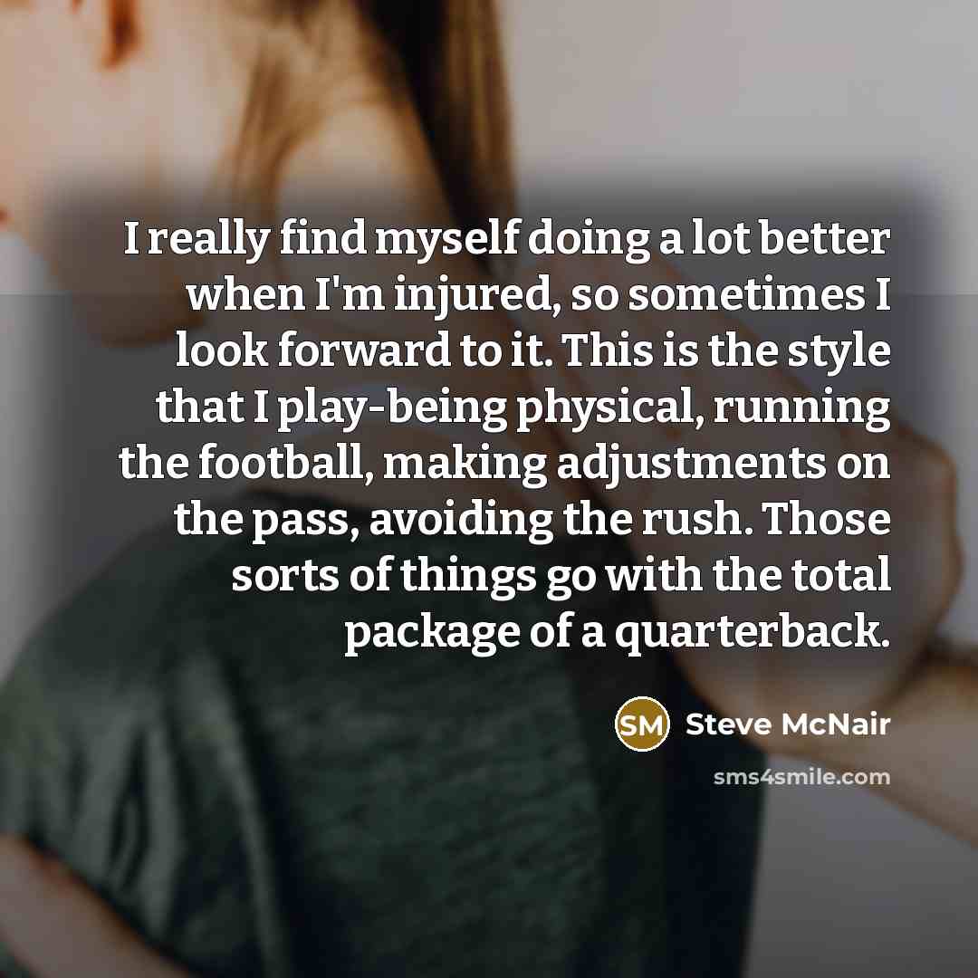 “I really find myself doing a lot better when I'm injured, so sometimes I look forward to it. This is the style that I play-being physical, running the football, making adjustments on the pass, avoiding the rush. Those sorts of things go with the total package of a quarterback.” quote by Steve McNair