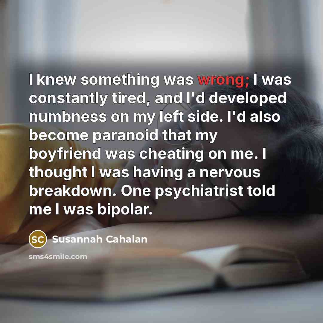“I knew something was wrong; I was constantly tired, and I'd developed numbness on my left side. I'd also become paranoid that my boyfriend was cheating on me. I thought I was having a nervous breakdown. One psychiatrist told me I was bipolar.” quote by Susannah Cahalan