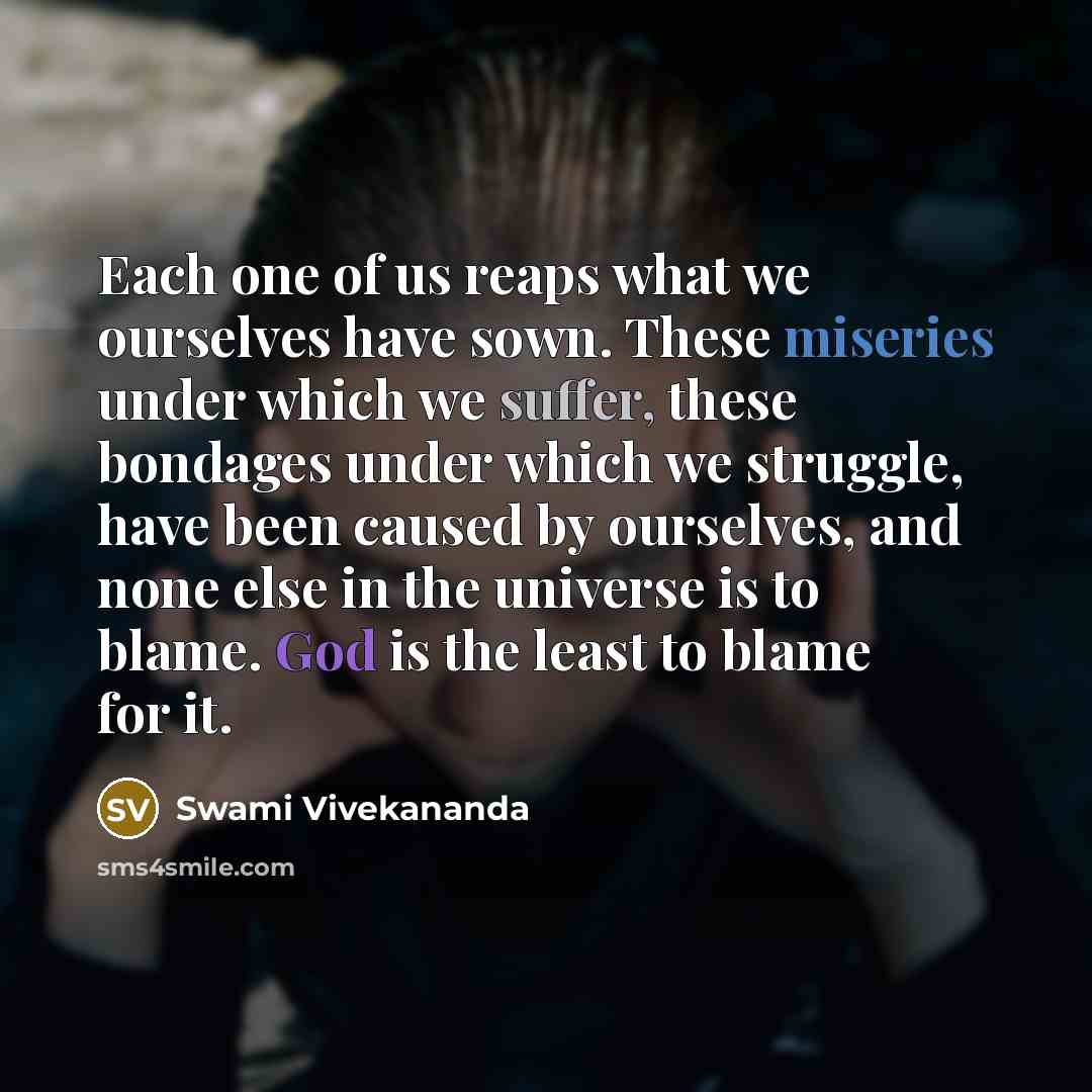 “Each one of us reaps what we ourselves have sown. These miseries under which we suffer, these bondages under which we struggle, have been caused by ourselves, and none else in the universe is to blame. God is the least to blame for it.” quote by Swami Vivekananda