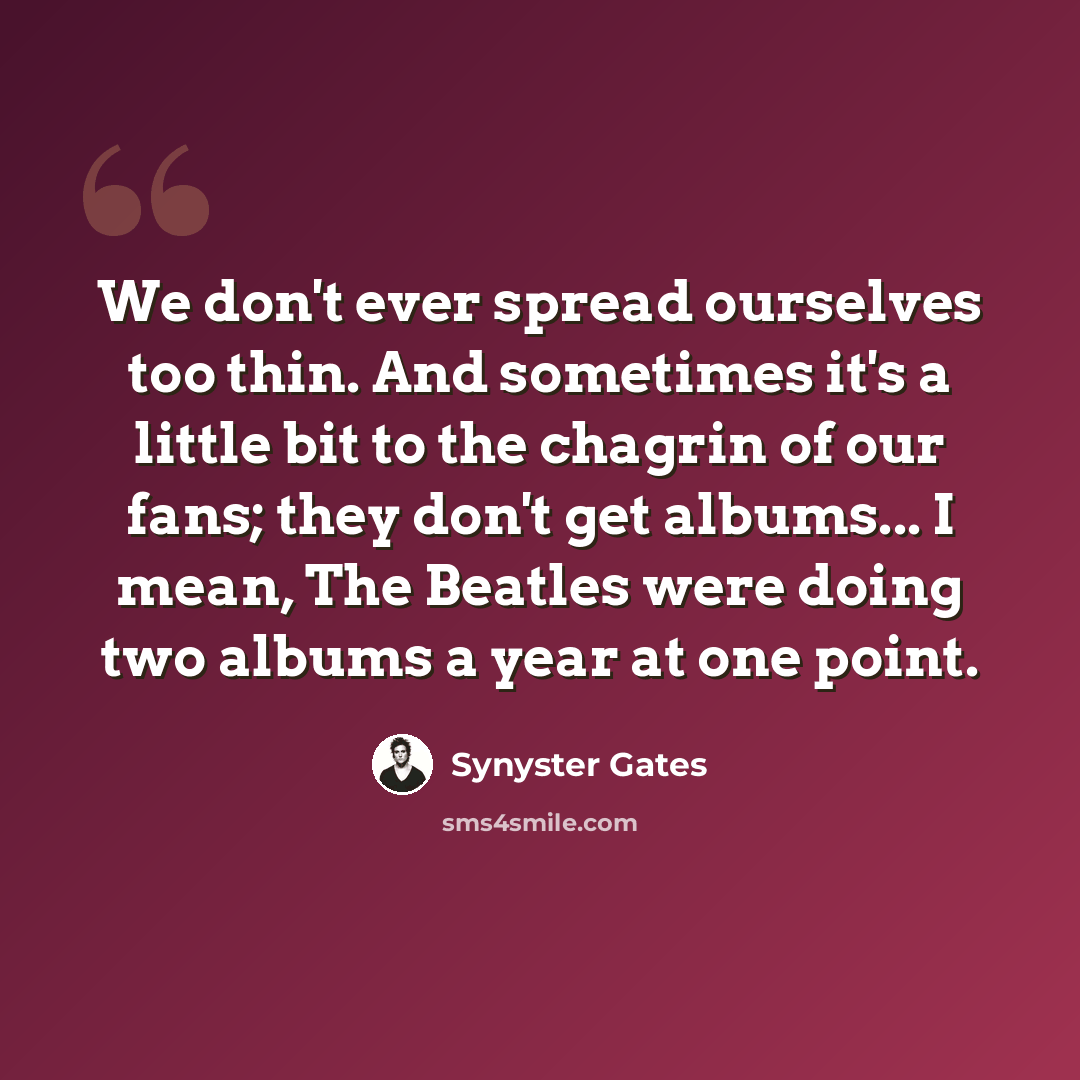 “We don't ever spread ourselves too thin. And sometimes it's a little bit to the chagrin of our fans; they don't get albums... I mean, The Beatles were doing two albums a year at one point.” quote by Synyster Gates