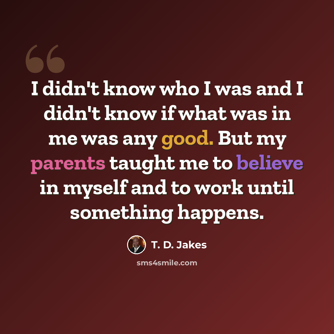“I didn't know who I was and I didn't know if what was in me was any good. But my parents taught me to believe in myself and to work until something happens.” quote by T. D. Jakes