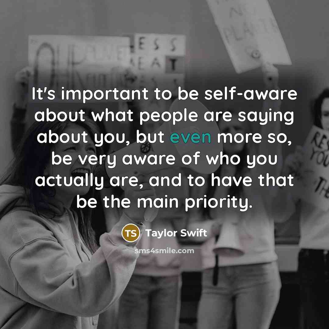 “It's important to be self-aware about what people are saying about you, but even more so, be very aware of who you actually are, and to have that be the main priority.” quote by Taylor Swift