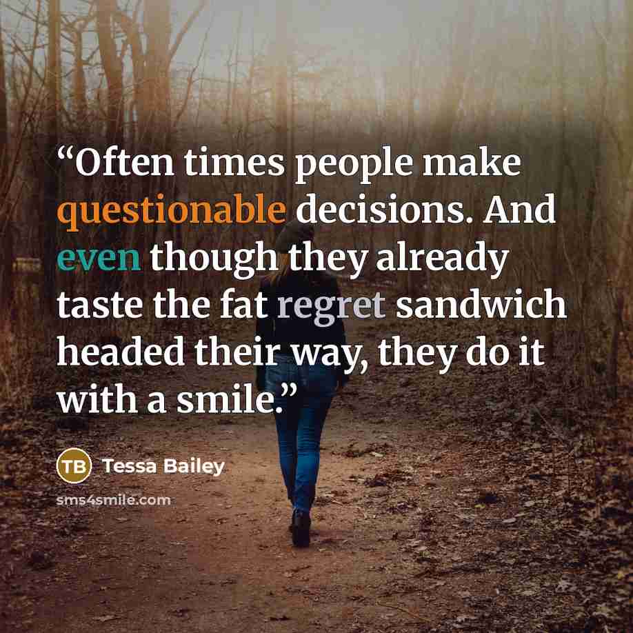 “Often times people make questionable decisions. And even though they already taste the fat regret sandwich headed their way, they do it with a smile.” quote by Tessa Bailey