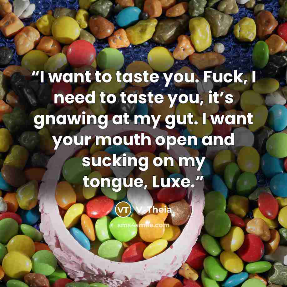 “I want to taste you. Fuck, I need to taste you, it’s gnawing at my gut. I want your mouth open and sucking on my tongue, Luxe.” quote by V. Theia