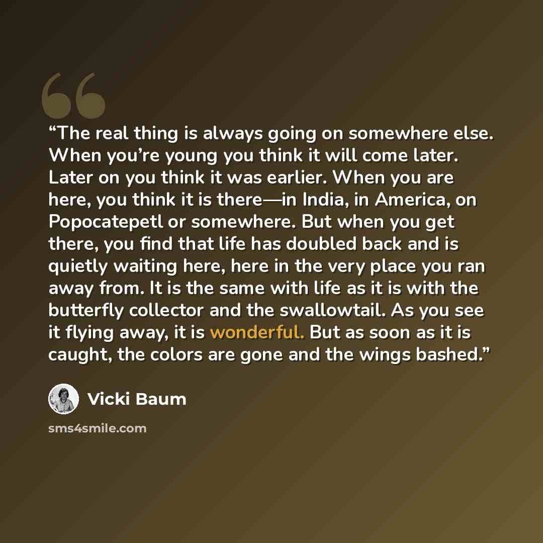 “The real thing is always going on somewhere else. When you’re young you think it will come later. Later on you think it was earlier. When you are here, you think it is there—in India, in America, on Popocatepetl or somewhere. But when you get there, you find that life has doubled back and is…” quote by Vicki Baum