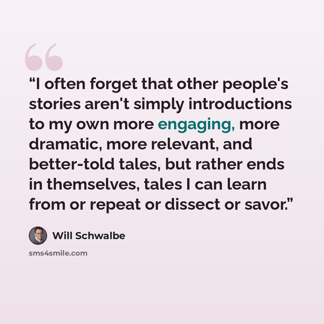 “I often forget that other people's stories aren't simply introductions to my own more engaging, more dramatic, more relevant, and better-told tales, but rather ends in themselves, tales I can learn from or repeat or dissect or savor.” quote by Will Schwalbe