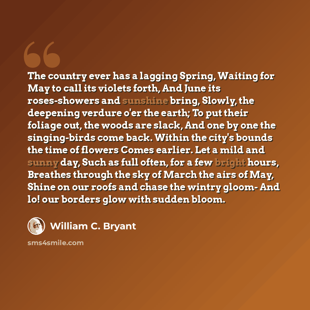 “The country ever has a lagging Spring, Waiting for May to call its violets forth, And June its roses-showers and sunshine bring, Slowly, the deepening verdure o'er the earth; To put their foliage out, the woods are slack, And one by one the singing-birds come back. Within the city's bounds the…” quote by William C. Bryant