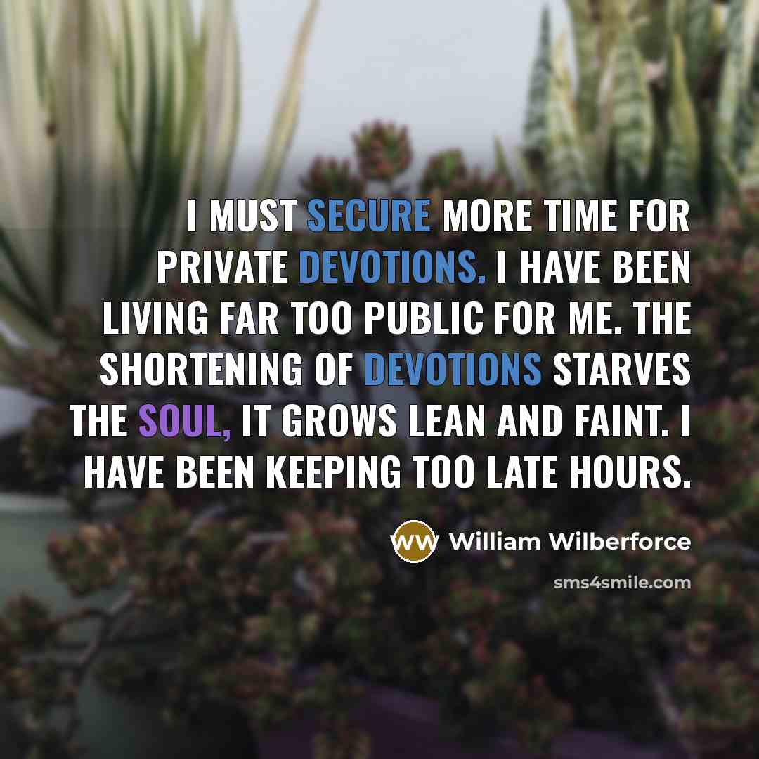 “I must secure more time for private devotions. I have been living far too public for me. The shortening of devotions starves the soul, it grows lean and faint. I have been keeping too late hours.” quote by William Wilberforce