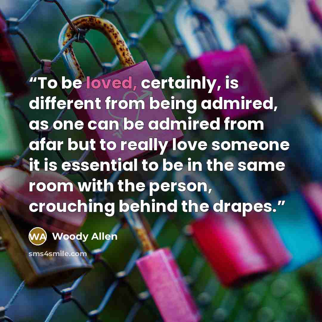 “To be loved, certainly, is different from being admired, as one can be admired from afar but to really love someone it is essential to be in the same room with the person, crouching behind the drapes.” quote by Woody Allen