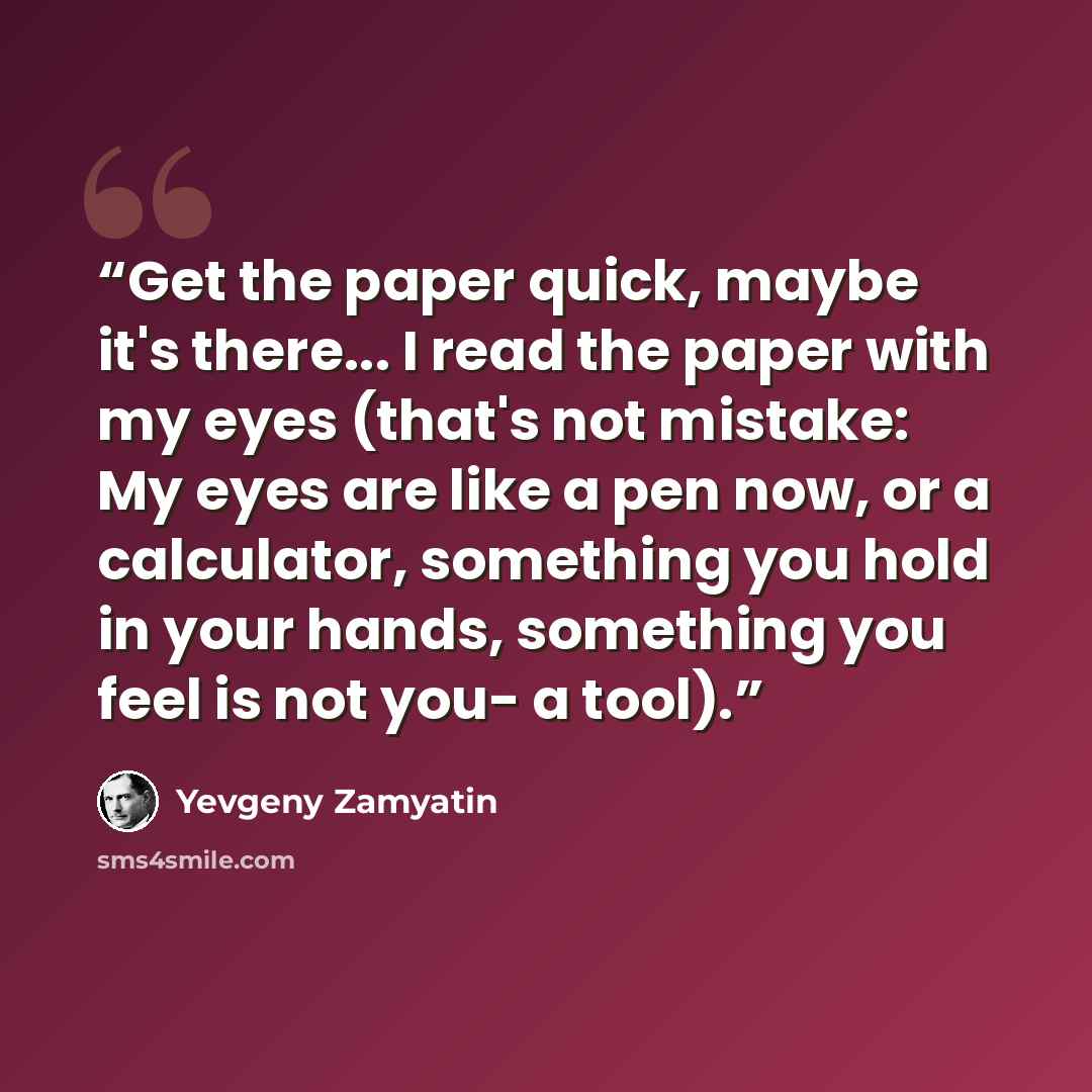 “Get the paper quick, maybe it's there... I read the paper with my eyes (that's not mistake: My eyes are like a pen now, or a calculator, something you hold in your hands, something you feel is not you- a tool).” quote by Yevgeny Zamyatin