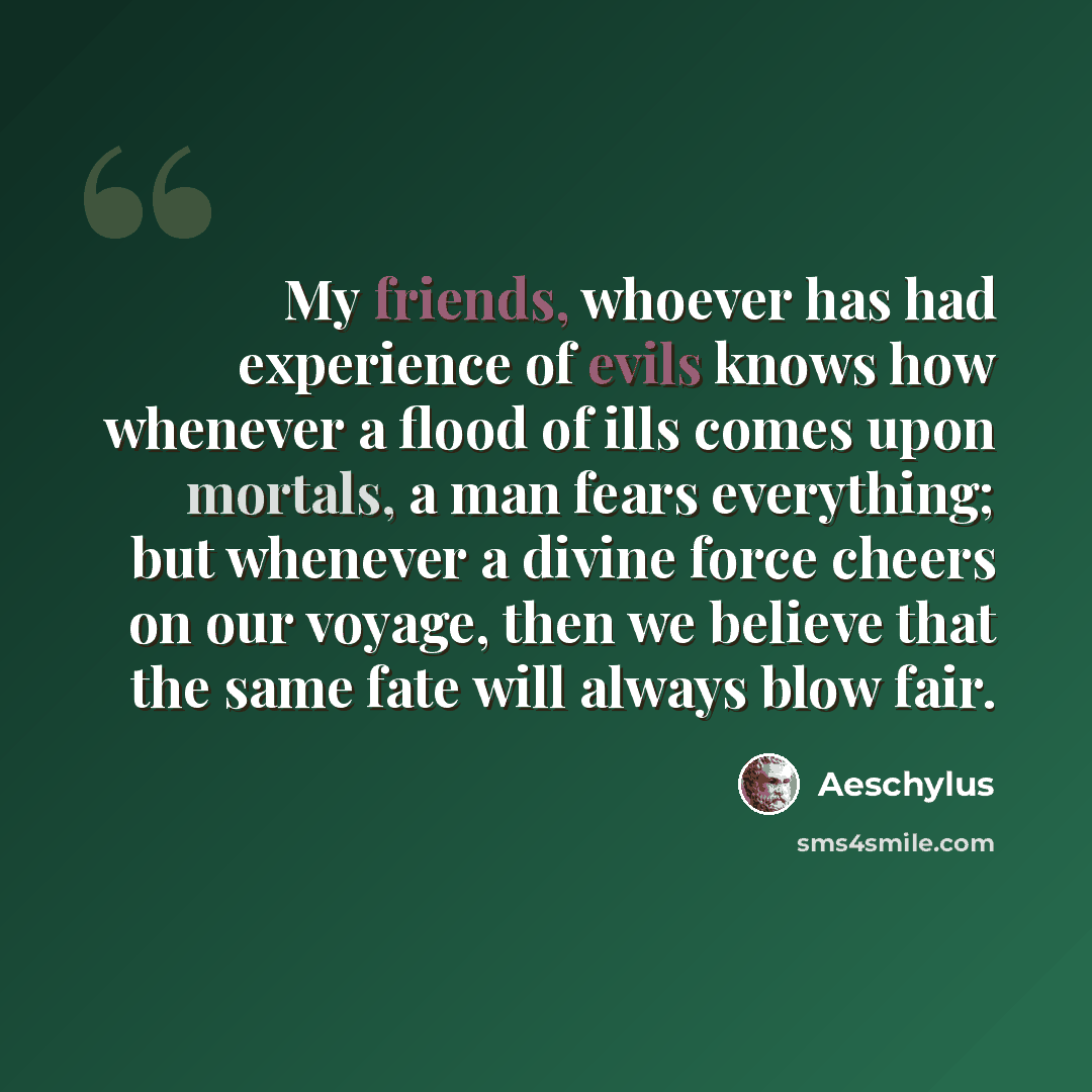 “My friends, whoever has had experience of evils knows how whenever a flood of ills comes upon mortals, a man fears everything; but whenever a divine force cheers on our voyage, then we believe that the same fate will always blow fair.” quote by Aeschylus