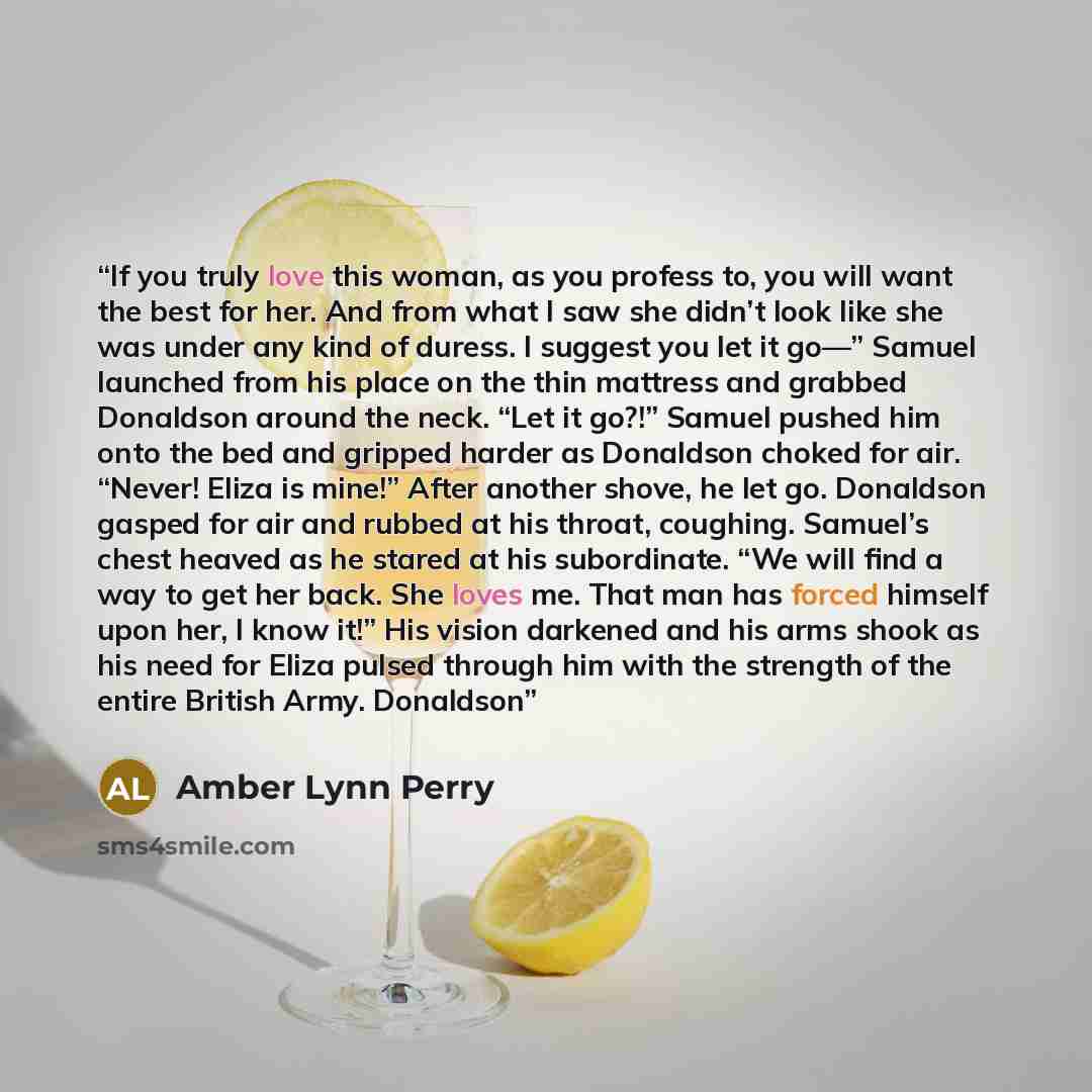 “If you truly love this woman, as you profess to, you will want the best for her. And from what I saw she didn’t look like she was under any kind of duress. I suggest you let it go—” Samuel launched from his place on the thin mattress and grabbed Donaldson around the neck. “Let it go?!” Samuel…” quote by Amber Lynn Perry