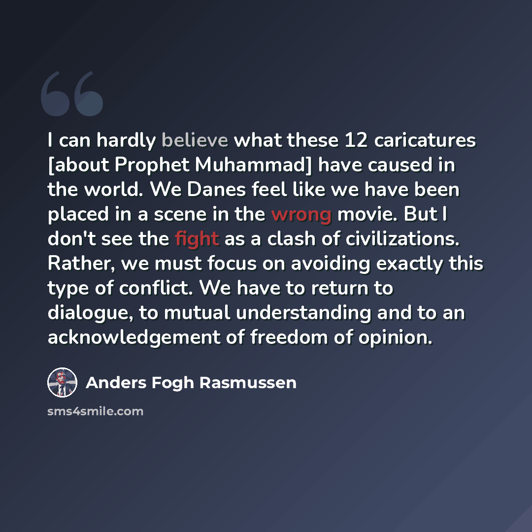 “I can hardly believe what these 12 caricatures [about Prophet Muhammad] have caused in the world. We Danes feel like we have been placed in a scene in the wrong movie. But I don't see the fight as a clash of civilizations. Rather, we must focus on avoiding exactly this type of conflict. We have to…” quote by Anders Fogh Rasmussen
