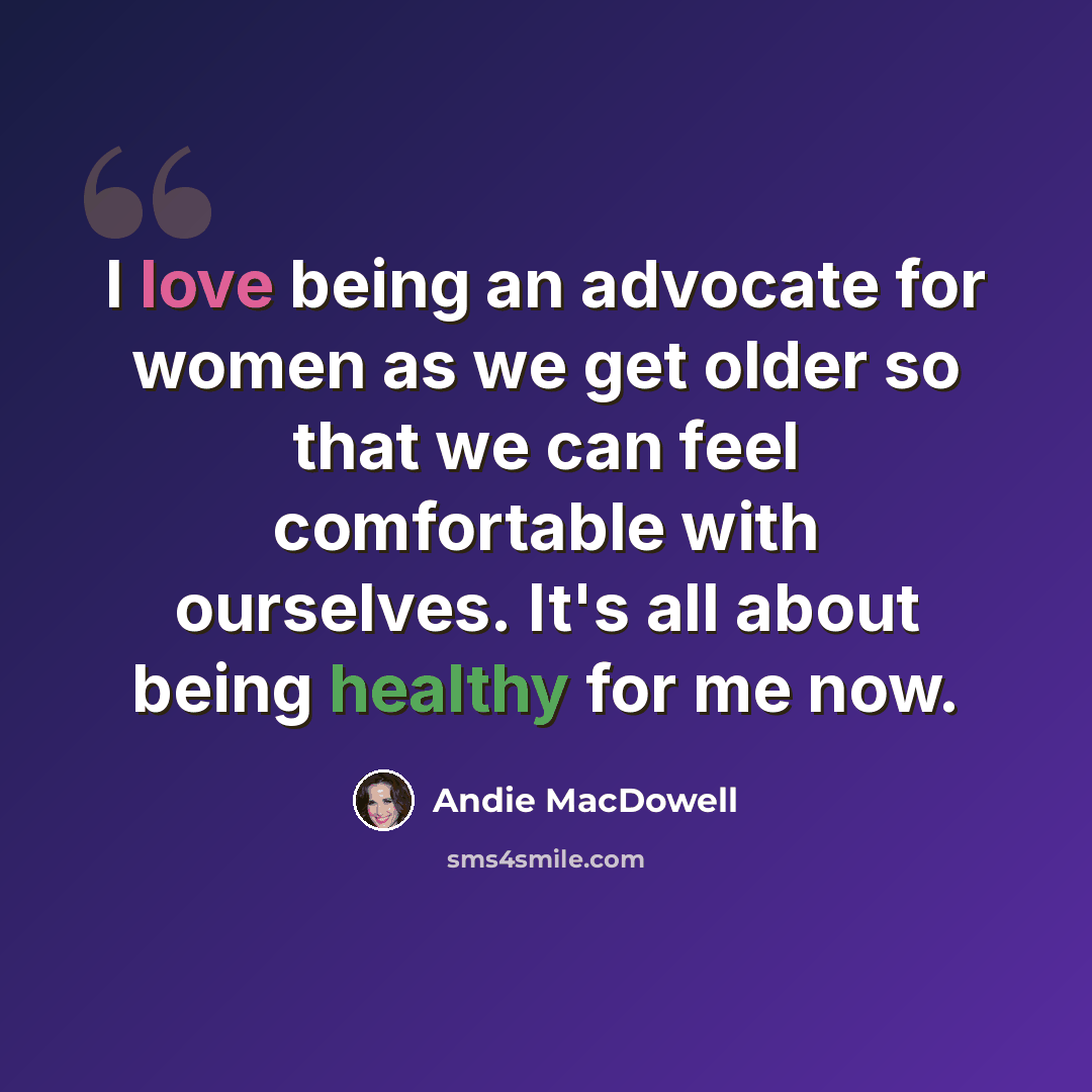 “I love being an advocate for women as we get older so that we can feel comfortable with ourselves. It's all about being healthy for me now.” quote by Andie MacDowell