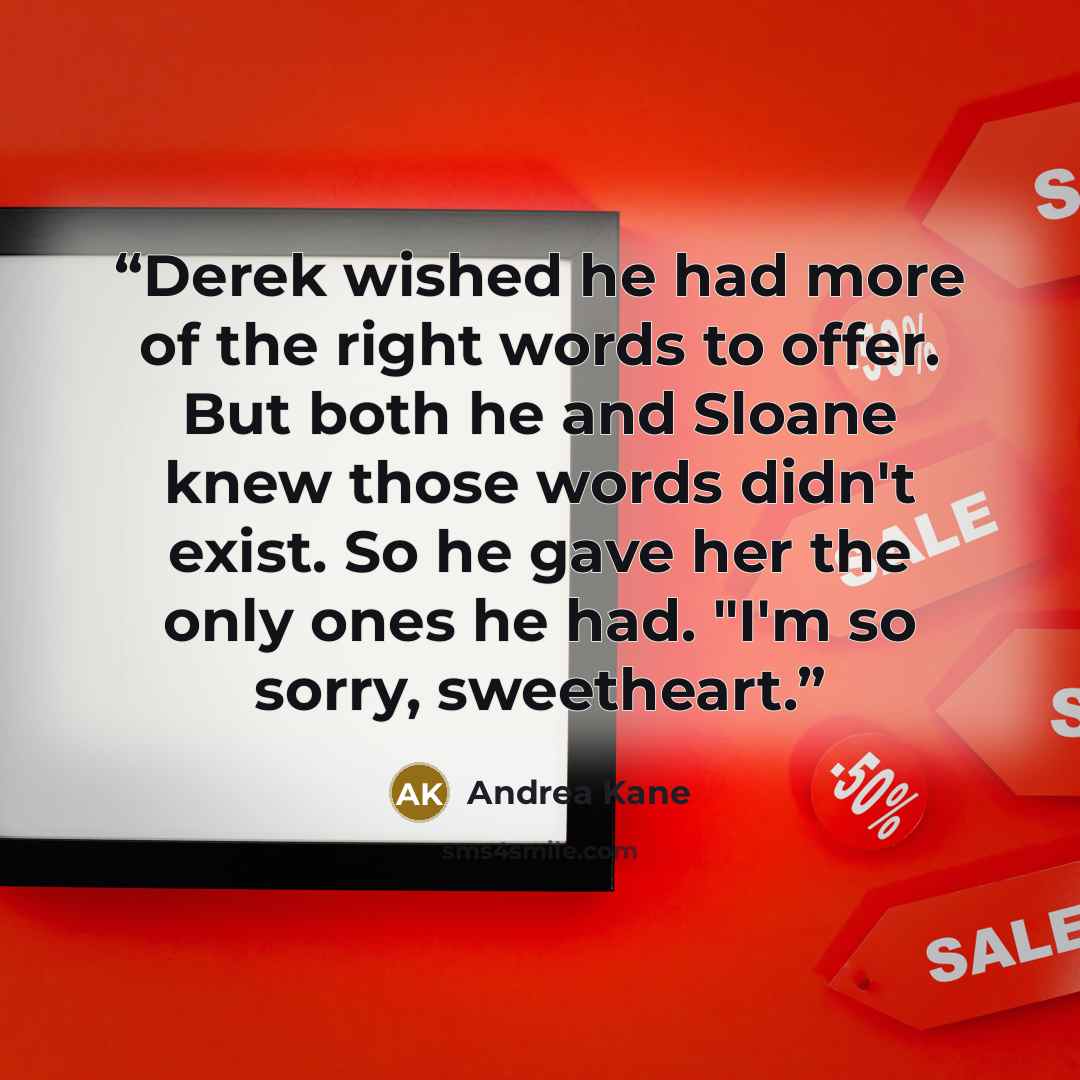 “Derek wished he had more of the right words to offer. But both he and Sloane knew those words didn't exist. So he gave her the only ones he had. "I'm so sorry, sweetheart.” quote by Andrea Kane