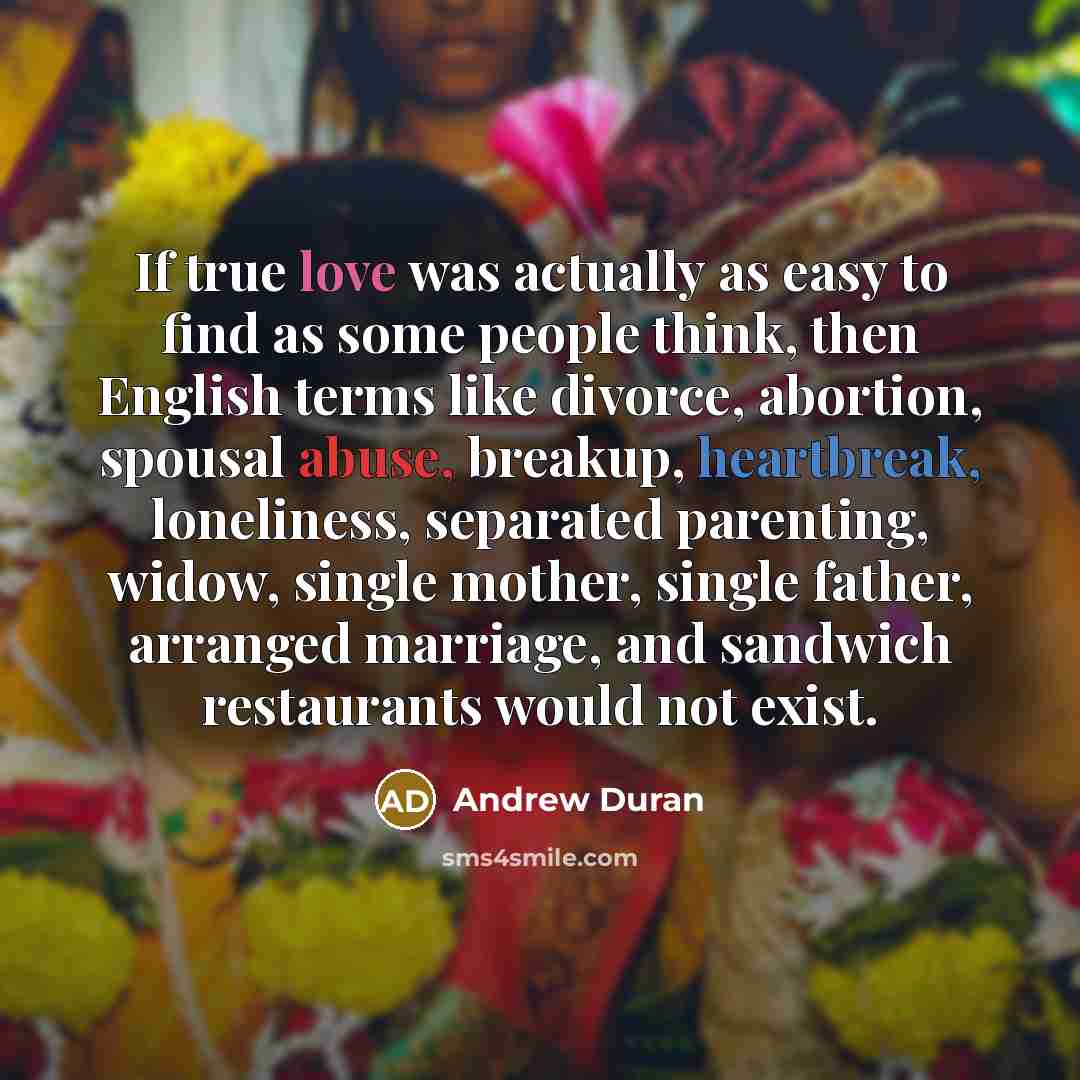 “If true love was actually as easy to find as some people think, then English terms like divorce, abortion, spousal abuse, breakup, heartbreak, loneliness, separated parenting, widow, single mother, single father, arranged marriage, and sandwich restaurants would not exist.” quote by Andrew Duran