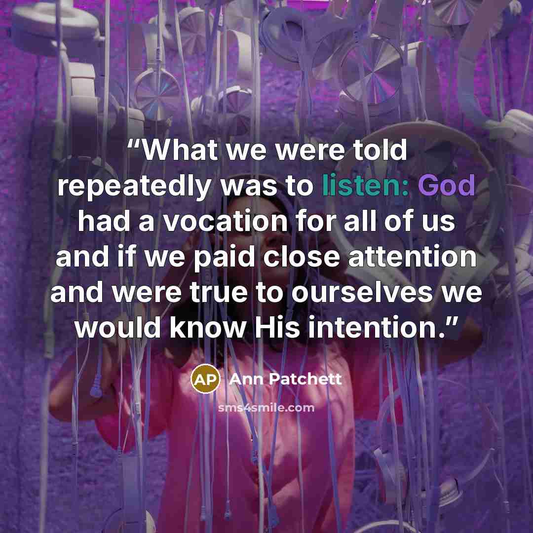 “What we were told repeatedly was to listen: God had a vocation for all of us and if we paid close attention and were true to ourselves we would know His intention.” quote by Ann Patchett