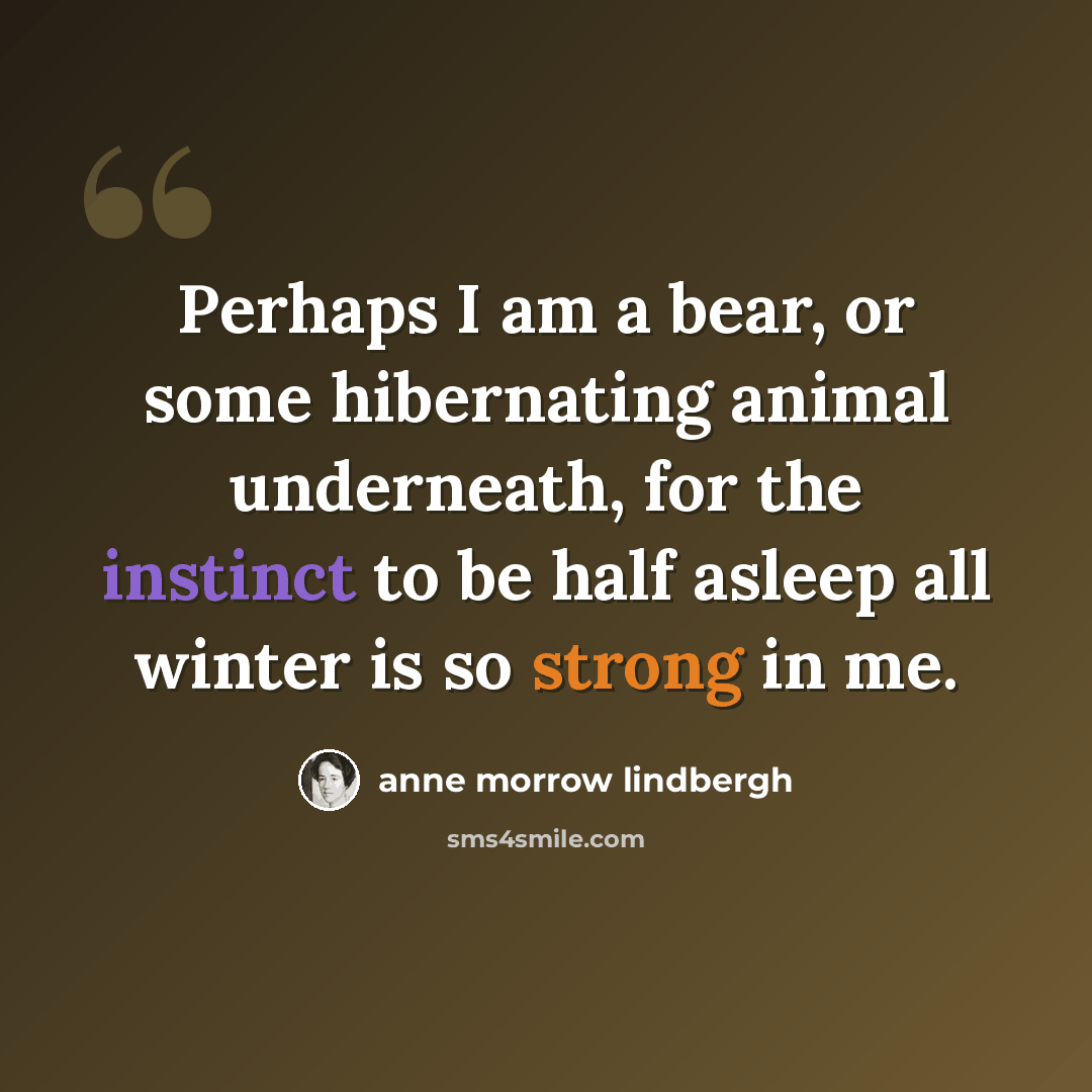 “Perhaps I am a bear, or some hibernating animal underneath, for the instinct to be half asleep all winter is so strong in me.” quote by Anne Morrow Lindbergh
