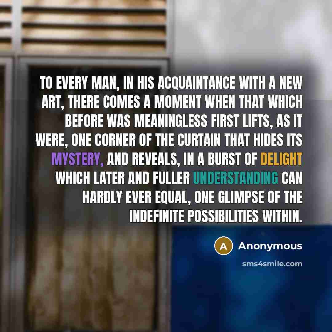 “To every man, in his acquaintance with a new art, there comes a moment when that which before was meaningless first lifts, as it were, one corner of the curtain that hides its mystery, and reveals, in a burst of delight which later and fuller understanding can hardly ever equal, one glimpse of the…” quote by Anonymous
