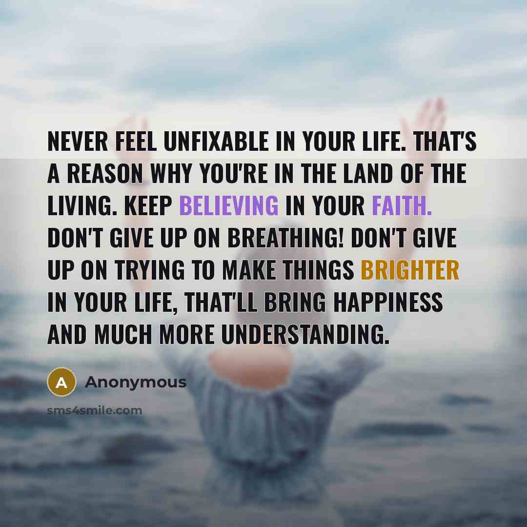 “Never feel unfixable in your life. That's a reason why you're in the land of the living. Keep believing in your faith. Don't give up on breathing! Don't give up on trying to make things brighter in your life, that'll bring happiness and much more understanding.” quote by Anonymous