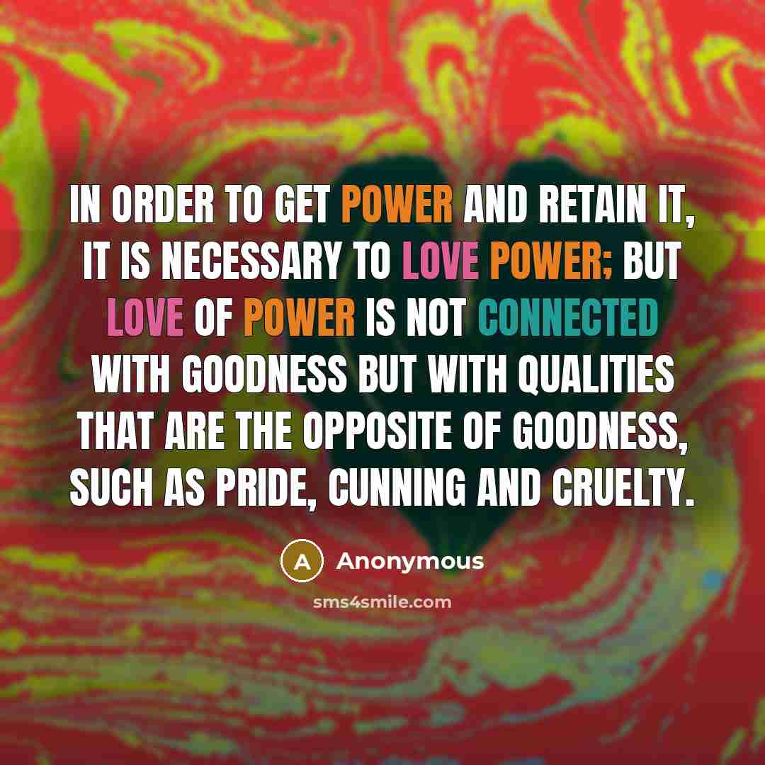 “In order to get power and retain it, it is necessary to love power; but love of power is not connected with goodness but with qualities that are the opposite of goodness, such as pride, cunning and cruelty.” quote by Anonymous
