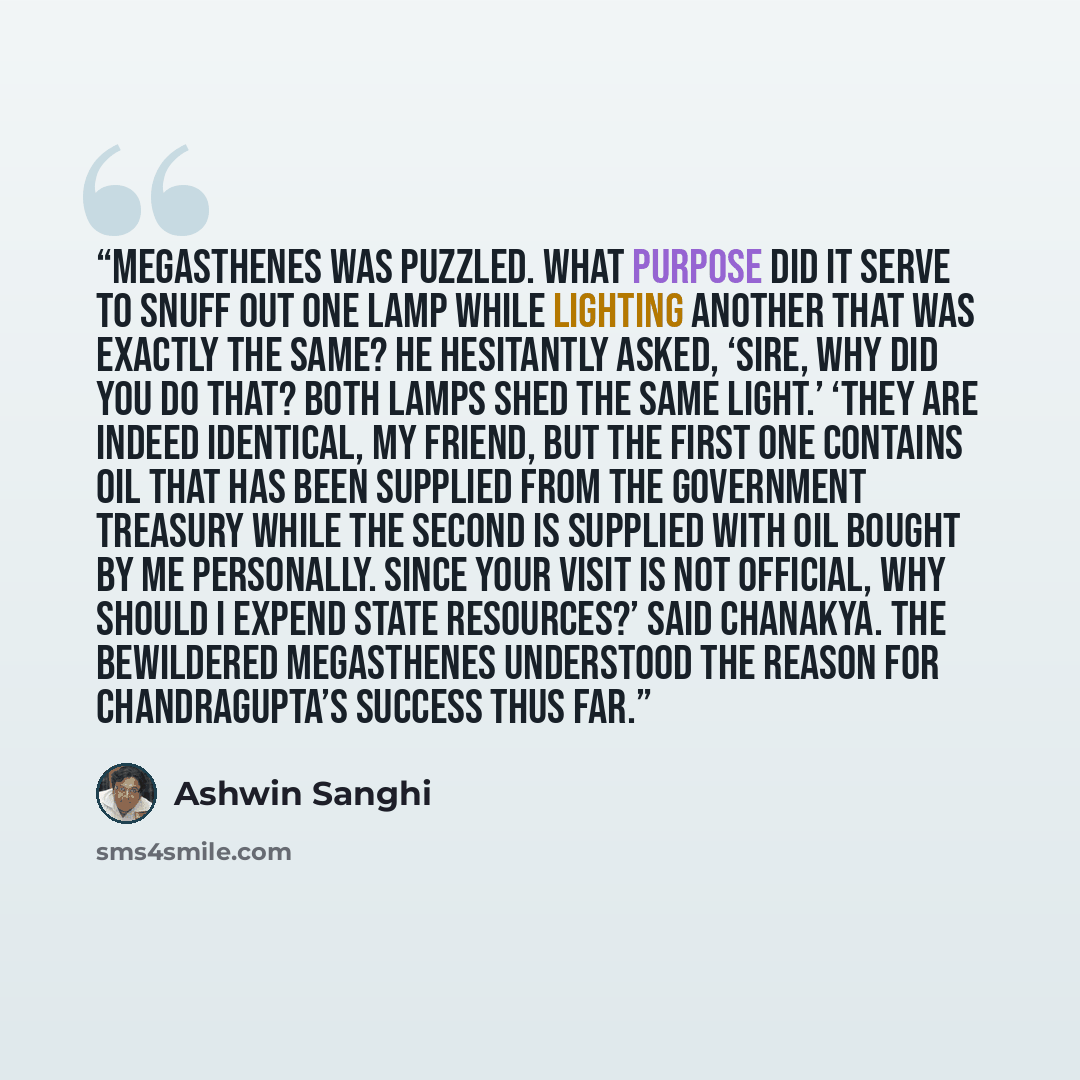 “Megasthenes was puzzled. What purpose did it serve to snuff out one lamp while lighting another that was exactly the same? He hesitantly asked, ‘Sire, why did you do that? Both lamps shed the same light.’ ‘They are indeed identical, my friend, but the first one contains oil that has been supplied…” quote by Ashwin Sanghi