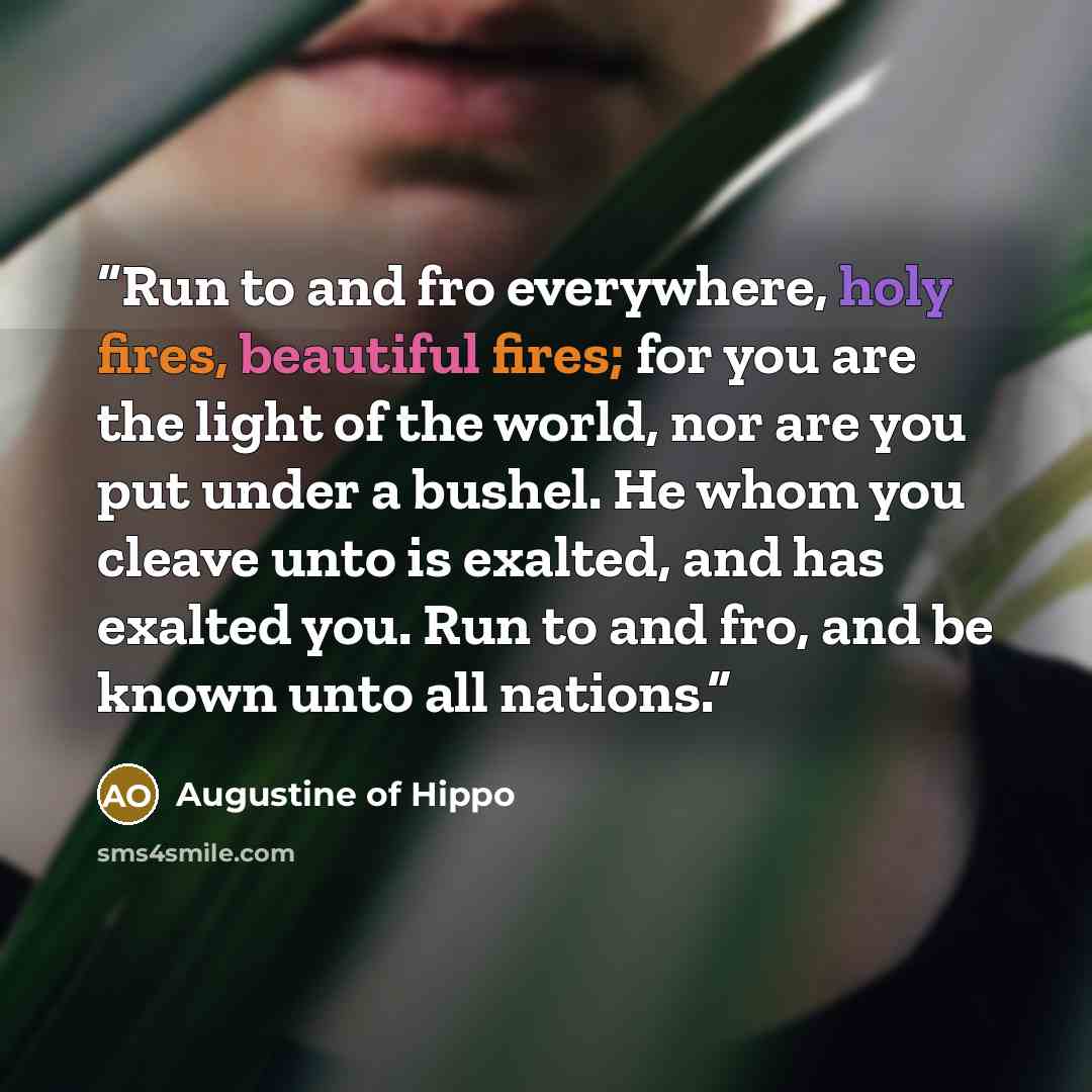 “Run to and fro everywhere, holy fires, beautiful fires; for you are the light of the world, nor are you put under a bushel. He whom you cleave unto is exalted, and has exalted you. Run to and fro, and be known unto all nations.” quote by Augustine of Hippo