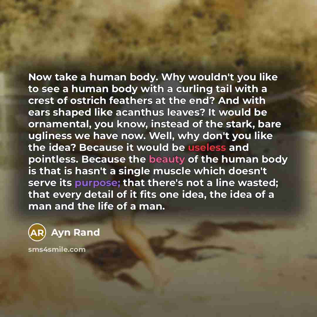 “Now take a human body. Why wouldn't you like to see a human body with a curling tail with a crest of ostrich feathers at the end? And with ears shaped like acanthus leaves? It would be ornamental, you know, instead of the stark, bare ugliness we have now. Well, why don't you like the idea? Because…” quote by Ayn Rand