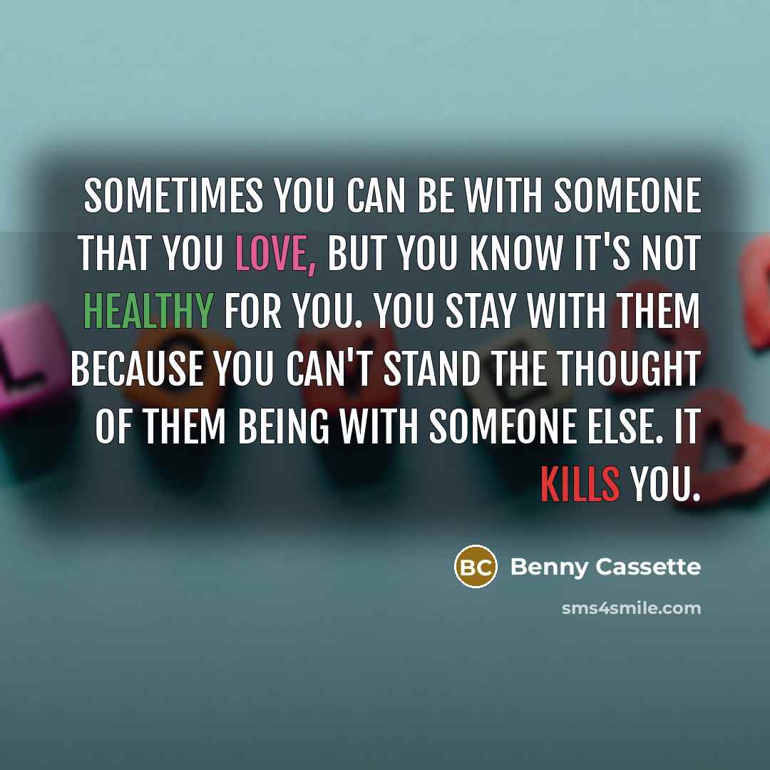 “Sometimes you can be with someone that you love, but you know it's not healthy for you. You stay with them because you can't stand the thought of them being with someone else. It kills you.” quote by Benny Cassette