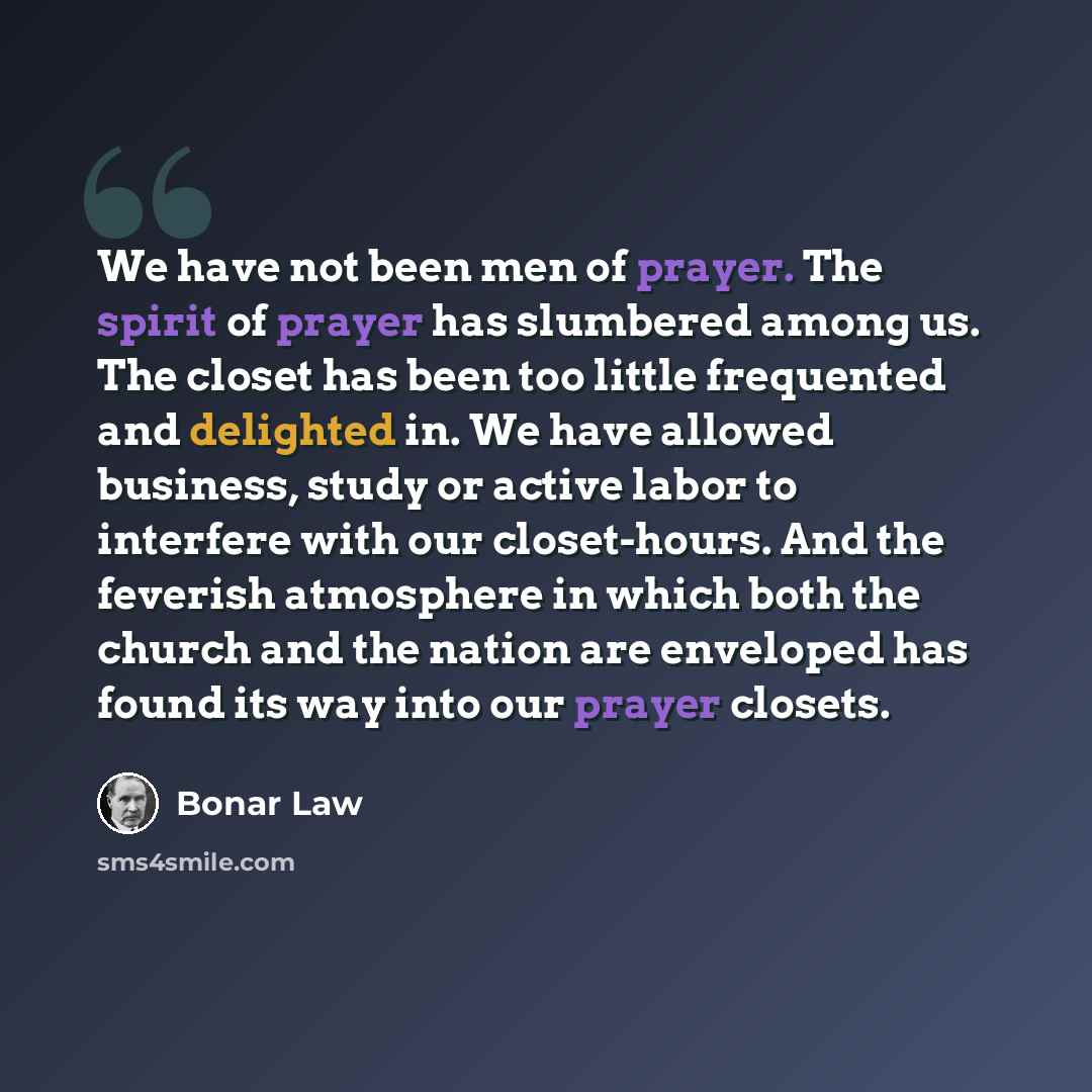 “We have not been men of prayer. The spirit of prayer has slumbered among us. The closet has been too little frequented and delighted in. We have allowed business, study or active labor to interfere with our closet-hours. And the feverish atmosphere in which both the church and the nation are…” quote by Bonar Law