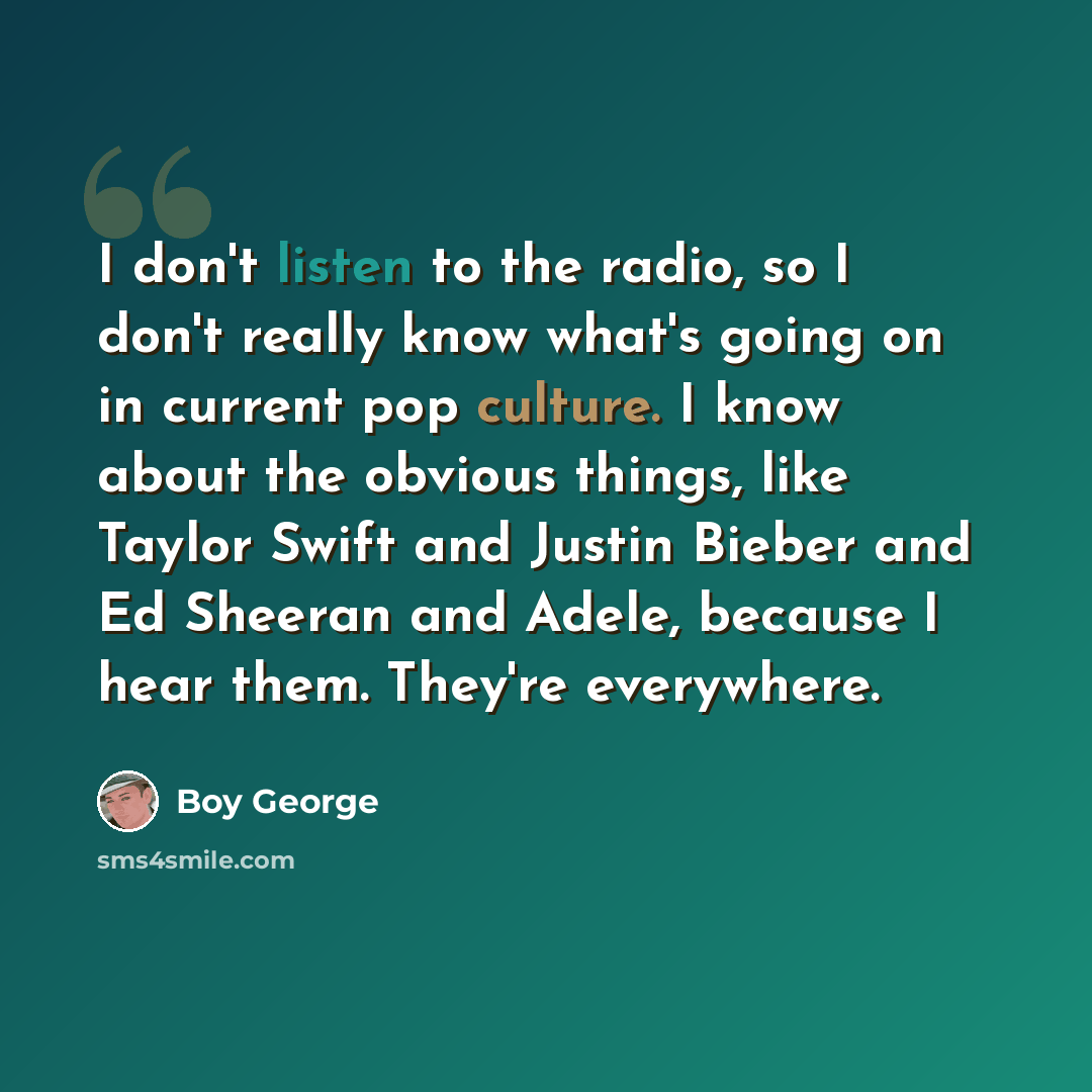 “I don't listen to the radio, so I don't really know what's going on in current pop culture. I know about the obvious things, like Taylor Swift and Justin Bieber and Ed Sheeran and Adele, because I hear them. They're everywhere.” quote by Boy George