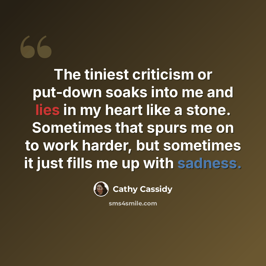 “The tiniest criticism or put-down soaks into me and lies in my heart like a stone. Sometimes that spurs me on to work harder, but sometimes it just fills me up with sadness.” quote by Cathy Cassidy