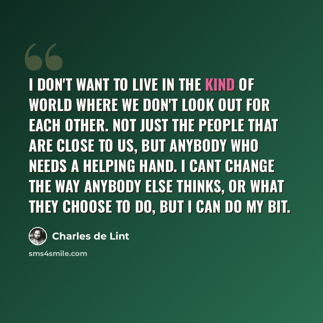 “I don't want to live in the kind of world where we don't look out for each other. Not just the people that are close to us, but anybody who needs a helping hand. I cant change the way anybody else thinks, or what they choose to do, but I can do my bit.” quote by Charles de Lint