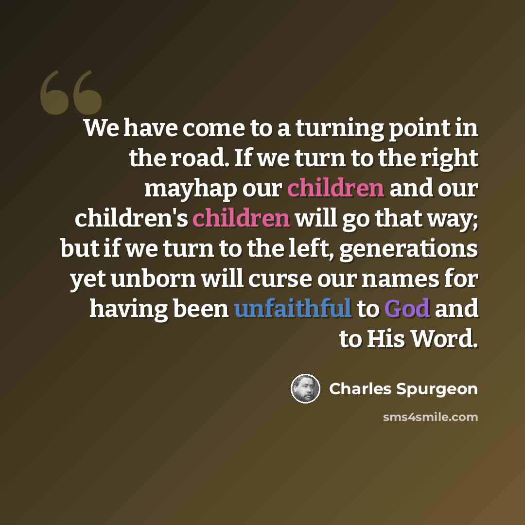 “We have come to a turning point in the road. If we turn to the right mayhap our children and our children's children will go that way; but if we turn to the left, generations yet unborn will curse our names for having been unfaithful to God and to His Word.” quote by Charles Spurgeon