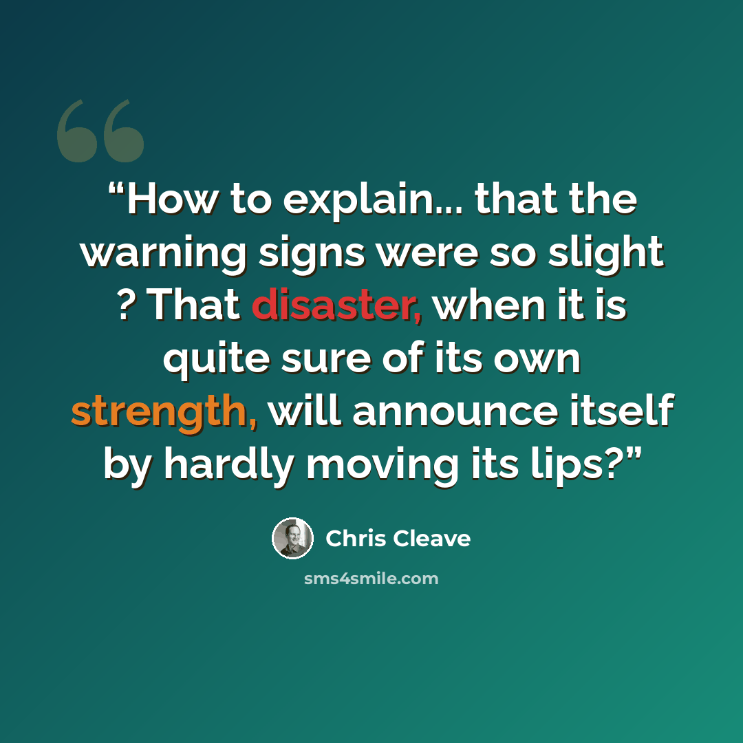 “How to explain... that the warning signs were so slight ? That disaster, when it is quite sure of its own strength, will announce itself by hardly moving its lips?” quote by Chris Cleave