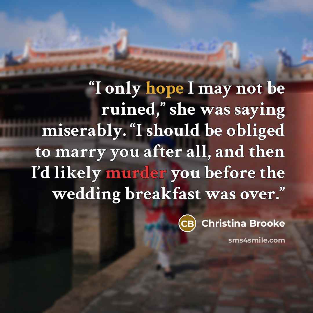 “I only hope I may not be ruined,” she was saying miserably. “I should be obliged to marry you after all, and then I’d likely murder you before the wedding breakfast was over.” quote by Christina Brooke