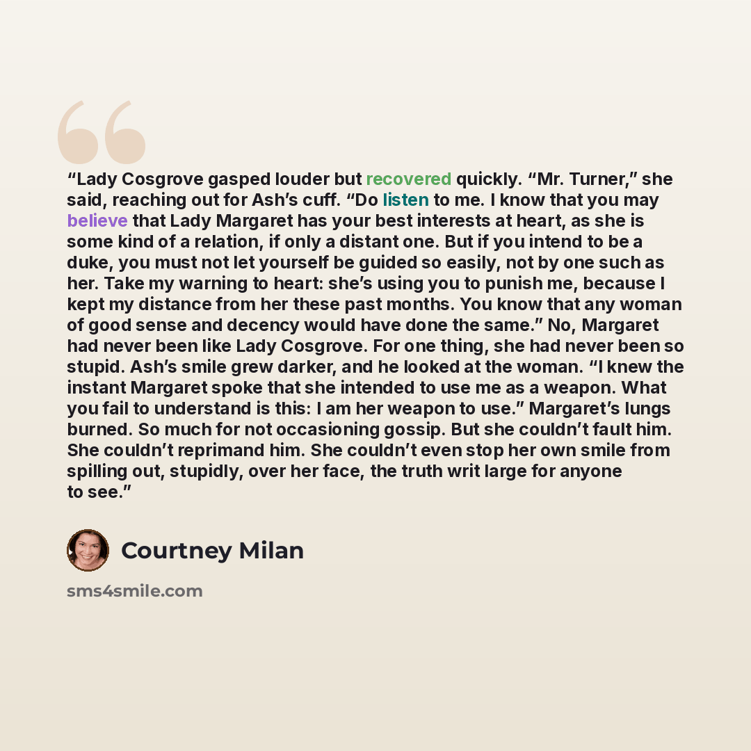 “Lady Cosgrove gasped louder but recovered quickly. “Mr. Turner,” she said, reaching out for Ash’s cuff. “Do listen to me. I know that you may believe that Lady Margaret has your best interests at heart, as she is some kind of a relation, if only a distant one. But if you intend to be a duke, you…” quote by Courtney Milan