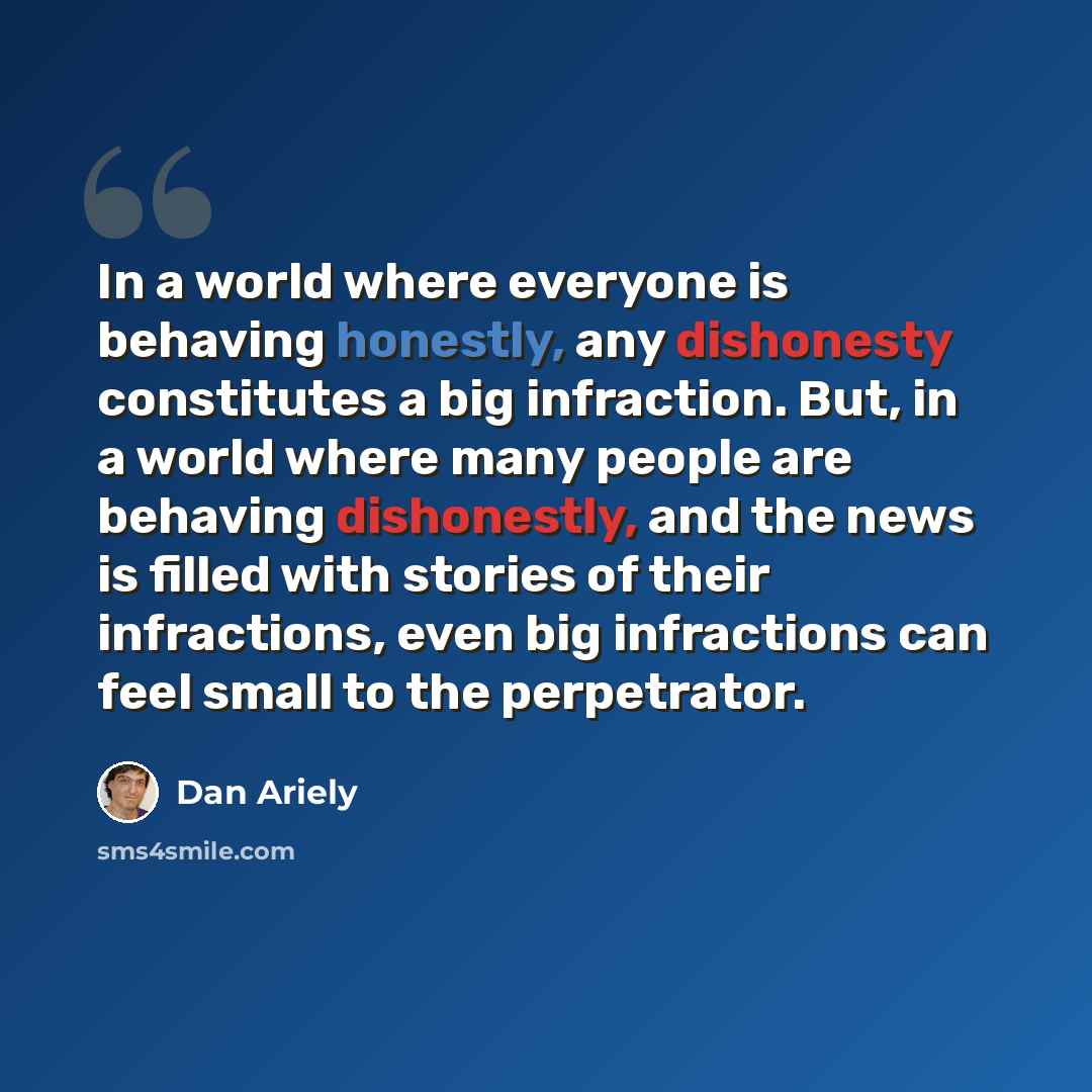 “In a world where everyone is behaving honestly, any dishonesty constitutes a big infraction. But, in a world where many people are behaving dishonestly, and the news is filled with stories of their infractions, even big infractions can feel small to the perpetrator.” quote by Dan Ariely