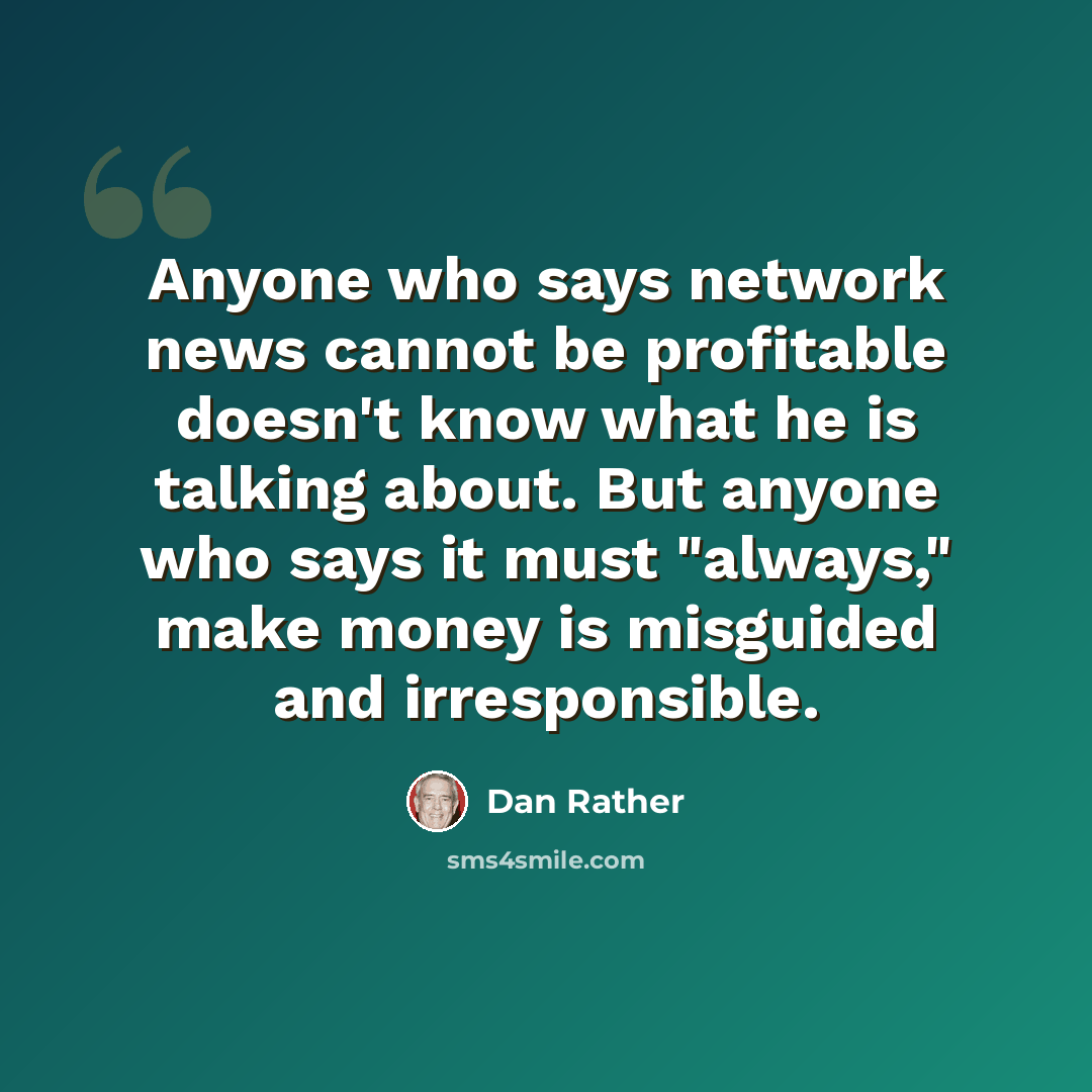 “Anyone who says network news cannot be profitable doesn't know what he is talking about. But anyone who says it must "always," make money is misguided and irresponsible.” quote by Dan Rather